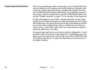 Computer-generated Animations   When using computer-generated moving images, you must specify the frame
                                rate and resolution of the resulting movie during rendering. Generally, when
                                combining computer generated and pre-recorded video material, the frame
                                rate is dictated by the live material. Alternatively, if your playback computer is
                                fast enough, match the rendered frame rate to the WATCHOUT display frame
                                rate (see “Display Framerate” on page 113); for example, 60 fps progressive.
                                It’s often advantageous to use smaller, computer generated, moving images
                                layered on top of larger still images. By rendering only the parts of an image
                                that actually move, not only do you lower the burden on the playback machine,
                                but you also reduce rendering times. Keep in mind that you can make non-
                                square movies, or even holes inside movies, by using transparency options in
                                supporting applications and codecs.
                                As computer generated movies are by nature resolution independent, it is also
                                possible to make movies that are much larger than a single display area. Very
                                large movies may need to be pre-split in order to be used in WATCHOUT (see
                                “Pre-splitting Large Movies” on page 42), depending on the performance of
                                the display computers.




38                                        Chapter 3      Media
 