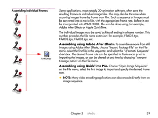 Assembling Individual Frames   Some applications, most notably 3D animation software, often save the
                               resulting frames as individual image files. This may also be the case when
                               scanning images frame by frame from film. Such a sequence of images must
                               be converted into a movie file, with the appropriate frame rate, before it can
                               be incorporated into WATCHOUT. This can be done using, for example,
                               Adobe After Effects or Apple QuickTime.
                               The individual images must be saved as files all ending in a frame number. This
                               number precedes the file name extension: for example, File001.tga,
                               File002.tga, File003.tga, etc.
                               Assembling using Adobe After Effects. To assemble a movie from still
                               images using Adobe After Effects, choose “Import, Footage File” on the File
                               menu, select the first file in the sequence, and select the “<Format> Sequence”
                               checkbox. The desired frame rate can be specified in Preferences prior to
                               importing the images, or can be altered at any time by choosing “Interpret
                               Footage, Main” on the File menu.
                               Assembling using QuickTime Pro. Choose “Open Image Sequence”
                               on the File menu, select the first image to import and specify the desired frame
                               rate.
                               x NOTE: Many video encoding applications can also encode directly from an
                                 image sequence.




                                         Chapter 3      Media                                               39
 