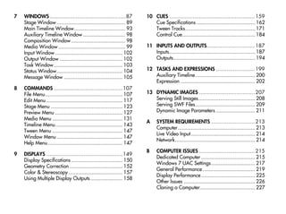 7   WINDOWS .................................................87          10 CUES ....................................................... 159
    Stage Window ............................................... 89         Cue Specifications ........................................ 162
    Main Timeline Window................................... 93              Tween Tracks................................................ 171
    Auxiliary Timeline Window ............................. 98              Control Cue.................................................. 184
    Composition Window ..................................... 98
    Media Window .............................................. 99       11 INPUTS AND OUTPUTS............................... 187
    Input Window .............................................. 102         Inputs........................................................... 187
    Output Window ........................................... 102           Outputs........................................................ 194
    Task Window ............................................... 103
    Status Window............................................. 104       12 TASKS AND EXPRESSIONS ......................... 199
    Message Window ........................................ 105             Auxiliary Timeline......................................... 200
                                                                            Expression ................................................... 202
8   COMMANDS ............................................107
    File Menu..................................................... 107   13 DYNAMIC IMAGES .................................... 207
    Edit Menu .................................................... 117      Serving Still Images....................................... 208
    Stage Menu ................................................. 123        Serving SWF Files......................................... 209
    Preview Menu .............................................. 127         Dynamic Image Parameters ........................... 211
    Media Menu ................................................ 131
                                                                         A     SYSTEM REQUIREMENTS ............................ 213
    Timeline Menu.............................................. 143
                                                                               Computer..................................................... 213
    Tween Menu ................................................ 147
                                                                               Live Video Input ............................................ 214
    Window Menu ............................................. 147
                                                                               Network....................................................... 214
    Help Menu ................................................... 147
                                                                         B     COMPUTER ISSUES .................................... 215
9   DISPLAYS .................................................149
                                                                               Dedicated Computer ..................................... 215
    Display Specifications ................................... 150
                                                                               Windows 7 UAC Settings .............................. 217
    Geometry Correction .................................... 152
                                                                               General Performance .................................... 219
    Color & Stereoscopy ..................................... 157
                                                                               Display Performance ..................................... 225
    Using Multiple Display Outputs ...................... 158
                                                                               Other Issues ................................................. 226
                                                                               Cloning a Computer...................................... 227
 