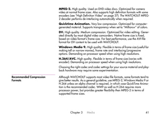 MPEG-2. High quality. Used on DVD video discs. Optimized for camera
                          video at normal frame sizes. Also supports high definition formats with some
                          encoders (see “High Definition Video” on page 37). The WATCHOUT MPEG-
                          2 decoder performs de-interlacing automatically when required.
                          Quicktime Animation. Very low compression. Optimized for computer-
                          generated material. Supports transparency when set to “Millions+” of colors.
                          DV. High quality. Medium compression. Optimized for video editing. Gener-
                          ated directly by most digital video camcorders. Native frame size is fixed,
                          based on video format’s frame size. For best performance, use the AVI file
                          format for DV content to be used with WATCHOUT.
                          Windows Media 9. High quality. Flexible in terms of frame size (useful for
                          making tall or narrow movies), frame rate and interlacing/progressive
                          options. Demanding on processor speed when using high resolutions.
                          H.264/AVC. High quality. Flexible in terms of frame size (varies with
                          encoder). Demanding on processor speed when using high resolutions.
                          Choosing the right codec and codec settings for your source material and play-
                          back hardware may require some experimentation.

Recommended Compression   Although WATCHOUT supports most video file formats, some formats tend to
Formats                   give better results. As a general guideline, use MPEG-2, Windows Media 9 or
                          H.264 unless an alpha channel is required, in which case QuickTime Anima-
                          tion is the recommended codec. WM9 as well as H.264 requires more
                          processor power, but provides greater flexibility then MPEG-2 in terms of
                          supported frame sizes.




                                   Chapter 3      Media                                             41
 