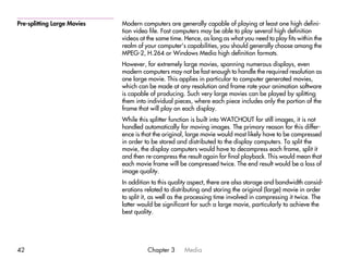 Pre-splitting Large Movies   Modern computers are generally capable of playing at least one high defini-
                             tion video file. Fast computers may be able to play several high definition
                             videos at the same time. Hence, as long as what you need to play fits within the
                             realm of your computer’s capabilities, you should generally choose among the
                             MPEG-2, H.264 or Windows Media high definition formats.
                             However, for extremely large movies, spanning numerous displays, even
                             modern computers may not be fast enough to handle the required resolution as
                             one large movie. This applies in particular to computer generated movies,
                             which can be made at any resolution and frame rate your animation software
                             is capable of producing. Such very large movies can be played by splitting
                             them into individual pieces, where each piece includes only the portion of the
                             frame that will play on each display.
                             While this splitter function is built into WATCHOUT for still images, it is not
                             handled automatically for moving images. The primary reason for this differ-
                             ence is that the original, large movie would most likely have to be compressed
                             in order to be stored and distributed to the display computers. To split the
                             movie, the display computers would have to decompress each frame, split it
                             and then re-compress the result again for final playback. This would mean that
                             each movie frame will be compressed twice. The end result would be a loss of
                             image quality.
                             In addition to this quality aspect, there are also storage and bandwidth consid-
                             erations related to distributing and storing the original (large) movie in order
                             to split it, as well as the processing time involved in compressing it twice. The
                             latter would be significant for such a large movie, particularly to achieve the
                             best quality.




42                                     Chapter 3      Media
 