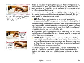 This can all be avoided by splitting the image using the originating application,
                                     prior to compression. Most applications allow you to crop the output to any
                                     desired rectangle. In some cases, you can even set up batches to generate all
                                     the individual movie files in one go.
                                     As an example, assume that you have two 800 by 600 pixel displays with a
                                     30% overlap, and want to display a movie of 1200 by 480 pixels, the split
A 1200 x 480 movie to be pre-split   would appear as in the illustration to the left.
across two overlapping 800 by
600 display areas.                   x NOTE: These figures are only chosen as an example. Most modern
                                       computers would be able to play such a movie as is, without pre-splitting it.
                                     Include the overlap in the split, since the portion of the image in the overlap will
                                     have to play on both displays. Likewise, if the displays aren’t overlapping you
                                     will have to factor in any gap between the edges of the display areas by speci-
                                     fying a corresponding gap when making the split.
                                     Most applications specify cropping relative to the initial image size. This means
                   Crop right        that the bottom and right edges need to be calculated based on the height and
                    by 480           width of the original (large) image.
                    pixels.          v IMPORTANT: When splitting a large movie into smaller pieces like this,
                                       avoid using a compressed movie as the source. Doing so would introduce
                                       an additional de-compression/re-compression step, resulting in lower qual-
 Crop left                             ity. Thus, whenever possible, start out with the original material, such as in-
 by 480                                dividual, computer-generated, image files.
  pixels.                            Save the resulting files into a separate folder. Give each file the name of the
                                     WATCHOUT display on which it will appear. Select “Pre-split for Multiple
                                     Displays” and link the Video Proxy to the folder (see “Add Proxy” on page
                                     131).




                                               Chapter 3       Media                                                 43
 