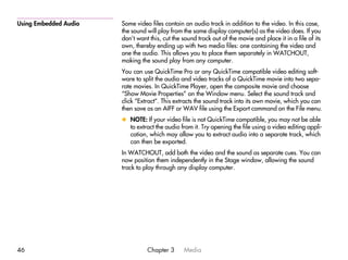 Using Embedded Audio   Some video files contain an audio track in addition to the video. In this case,
                       the sound will play from the same display computer(s) as the video does. If you
                       don’t want this, cut the sound track out of the movie and place it in a file of its
                       own, thereby ending up with two media files: one containing the video and
                       one the audio. This allows you to place them separately in WATCHOUT,
                       making the sound play from any computer.
                       You can use QuickTime Pro or any QuickTime compatible video editing soft-
                       ware to split the audio and video tracks of a QuickTime movie into two sepa-
                       rate movies. In QuickTime Player, open the composite movie and choose
                       “Show Movie Properties” on the Window menu. Select the sound track and
                       click “Extract”. This extracts the sound track into its own movie, which you can
                       then save as an AIFF or WAV file using the Export command on the File menu.
                       x NOTE: If your video file is not QuickTime compatible, you may not be able
                         to extract the audio from it. Try opening the file using a video editing appli-
                         cation, which may allow you to extract audio into a separate track, which
                         can then be exported.
                       In WATCHOUT, add both the video and the sound as separate cues. You can
                       now position them independently in the Stage window, allowing the sound
                       track to play through any display computer.




46                               Chapter 3      Media
 
