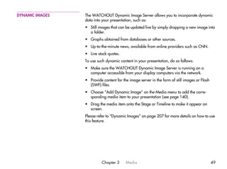 DYNAMIC IMAGES   The WATCHOUT Dynamic Image Server allows you to incorporate dynamic
                 data into your presentation, such as:
                 • Still images that can be updated live by simply dropping a new image into
                   a folder.
                 • Graphs obtained from databases or other sources.
                 • Up-to-the-minute news, available from online providers such as CNN.
                 • Live stock quotes.
                 To use such dynamic content in your presentation, do as follows:
                 • Make sure the WATCHOUT Dynamic Image Server is running on a
                   computer accessible from your display computers via the network.
                 • Provide content for the image server in the form of still images or Flash
                   (SWF) files.
                 • Choose “Add Dynamic Image” on the Media menu to add the corre-
                   sponding media item to your presentation (see page 140).
                 • Drag the media item onto the Stage or Timeline to make it appear on
                   screen.
                 Please refer to “Dynamic Images” on page 207 for more details on how to use
                 this feature.




                           Chapter 3     Media                                                 49
 