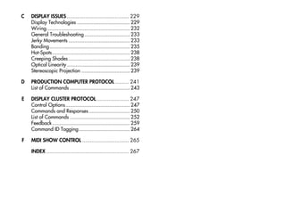 C   DISPLAY ISSUES ........................................ 229
    Display Technologies .................................... 229
    Wiring......................................................... 232
    General Troubleshooting ............................... 233
    Jerky Movements .......................................... 233
    Banding....................................................... 235
    Hot-Spots ..................................................... 238
    Creeping Shades .......................................... 238
    Optical Linearity ........................................... 239
    Stereoscopic Projection ................................. 239

D   PRODUCTION COMPUTER PROTOCOL ......... 241
    List of Commands ......................................... 243

E   DISPLAY CLUSTER PROTOCOL..................... 247
    Control Options............................................ 247
    Commands and Responses ............................ 250
    List of Commands ......................................... 252
    Feedback ..................................................... 259
    Command ID Tagging................................... 264

F   MIDI SHOW CONTROL .............................. 265

    INDEX ..................................................... 267
 