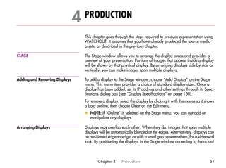 4 PRODUCTION                                                                          4




                                 This chapter goes through the steps required to produce a presentation using
                                 WATCHOUT. It assumes that you have already produced the source media
                                 assets, as described in the previous chapter.

STAGE                            The Stage window allows you to arrange the display areas and provides a
                                 preview of your presentation. Portions of images that appear inside a display
                                 will be shown by that physical display. By arranging displays side by side or
                                 vertically, you can make images span multiple displays.

Adding and Removing Displays     To add a display to the Stage window, choose “Add Display” on the Stage
                                 menu. This menu item provides a choice of standard display sizes. Once a
                                 display has been added, set its IP address and other settings through its Speci-
                                 fications dialog box (see “Display Specifications” on page 150).
                                 To remove a display, select the display by clicking it with the mouse so it shows
                                 a bold outline, then choose Clear on the Edit menu.
                                 x NOTE: If “Online” is selected on the Stage menu, you can not add or
                                   manipulate any displays.

Arranging Displays               Displays may overlap each other. When they do, images that span multiple
                                 displays will be automatically blended at the edges. Alternatively, displays can
                                 be positioned edge-to-edge, or with a small gap between them, for a videowall
                                 look. By positioning the displays in the Stage window according to the actual




                                         Chapter 4      Production                                             51
 