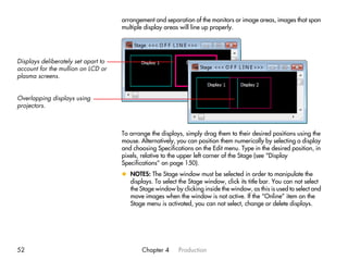 arrangement and separation of the monitors or image areas, images that span
                                     multiple display areas will line up properly.




Displays deliberately set apart to
account for the mullion on LCD or
plasma screens.


Overlapping displays using
projectors.



                                     To arrange the displays, simply drag them to their desired positions using the
                                     mouse. Alternatively, you can position them numerically by selecting a display
                                     and choosing Specifications on the Edit menu. Type in the desired position, in
                                     pixels, relative to the upper left corner of the Stage (see “Display
                                     Specifications” on page 150).
                                     x NOTES: The Stage window must be selected in order to manipulate the
                                       displays. To select the Stage window, click its title bar. You can not select
                                       the Stage window by clicking inside the window, as this is used to select and
                                       move images when the window is not active. If the “Online” item on the
                                       Stage menu is activated, you can not select, change or delete displays.




52                                           Chapter 4     Production
 