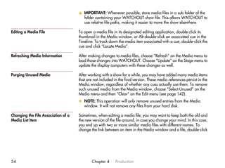 v IMPORTANT: Whenever possible, store media files in a sub-folder of the
                                       folder containing your WATCHOUT show file. This allows WATCHOUT to
                                       use relative file paths, making it easier to move the show elsewhere.

Editing a Media File                 To open a media file in its designated editing application, double-click its
                                     thumbnail in the Media window, or Alt-double-click an associated cue in the
                                     Timeline. To track down the media item associated with a cue, double-click the
                                     cue and click “Locate Media”.

Refreshing Media Information         After making changes to media files, choose “Refresh” on the Media menu to
                                     load those changes into WATCHOUT. Choose “Update” on the Stage menu to
                                     update the display computers with these changes as well.

Purging Unused Media                 After working with a show for a while, you may have added many media items
                                     that are not included in the final version. These media references persist in the
                                     Media window, regardless of whether any cues actually use them. To remove
                                     such unused media from the Media window, choose “Select Unused” on the
                                     Media menu and then “Clear” on the Edit menu (see page 142).
                                     x NOTE: This operation will only remove unused entries from the Media
                                       window. It will not remove any files from your hard disk.

Changing the File Association of a   Sometimes, when editing a media file, you may want to keep both the old and
Media List Item                      the new version of the file around, in case you change your mind. In this case,
                                     you end up with two or more similar media files with different names. To
                                     change the link between an item in the Media window and a file, double-click




54                                           Chapter 4      Production
 