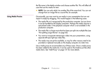 the file name in the Media window and choose another file. This will affect all
                      cues that use this media list item.
                      x NOTE: You can only relink it to another file of the same kind. You can not
                        change from an image file to a sound file, for example.

Using Media Proxies   Occasionally, you may want to use media in your presentation but can not
                      import it simply by dragging. This would happen in the following cases:
                      • The media file isn’t recognized by the production computer, but you know
                        it can be handled by the display computers. Perhaps the media requires a
                        specialized codec in the playback computer which is not available in the
                        production computer.
                      • The media file is a large movie that has been pre-split into multiple files (see
                        “Pre-splitting Large Movies” on page 42).
                      • You want to incorporate stereoscopic video into your presentation, using
                        separate left-eye/right-eye video files.
                      • The media may not yet be available, or may for other reasons need to be
                        provided or replaced manually on the display computer at a later time.
                      Use a media proxy to accommodate any of these cases. Once a media proxy
                      has been added to the media list, it can be used on the timeline just like other
                      media items. See “Add Proxy” on page 131 for more details.




                              Chapter 4      Production                                              55
 