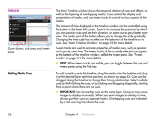 TIMELINE                          The Main Timeline window shows the temporal relation of cues and effects, as
                                  well as the layering of overlapping media. Cues control the display and
                                  presentation of media, and use tween tracks to control various aspects of the
                                  media.
                                  The amount of time displayed in the timeline window can be controlled using
                                  the button in the lower left corner. Zoom in to increase the precision by which
                                  you can position cues and set their duration, or zoom out to get a better over-
                                  view. The center part of the button allows you to change the scale gradually.
                                  Changing the time scale has no effect on the behavior of the timeline or its
                                  cues. See “Main Timeline Window” on page 93 for more details

Zoom button, cue area and tween   Tween tracks are used to animate properties of media cues, such as position
pane.                             and opacity, over time. The tween tracks of the currently selected cue appear
                                  at the bottom of the timeline window, called the tween pane. See “Tween
                                  Tracks” on page 171 for more details.
                                  x HINT: When tween tracks are visible, you can toggle between the cue and
                                    tween panes using the Tab key.

Adding Media Cues                 To add a media cue to the timeline, drag the media onto the timeline and drop
                                  it at the desired layer and time position, as shown on page 53. Cues can be
                                  dragged along the timeline to change their timing relationship. Select multiple
                                  cues by Shift-clicking the cues, or by clicking and dragging diagonally, starting
                                  from a point where there are no cues.
                                  x IMPORTANT: Do not overlap cues on the same layer. Doing so may cause
                                    images to display incorrectly. When you want images to overlap in time,
                                    always put their cues on separate layers. Overlapping cues are indicated
                                    by a red warning line above the cues.



56                                        Chapter 4      Production
 
