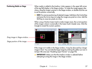 Positioning Media on Stage     When media is added to the timeline, it also appears in the upper left corner
                               of the top/left display in the Stage window. To make the image appear else-
                               where, drag the image’s preview in the Stage window, or double-click the cue
                               to set the position numerically.
                               x HINT: For precise positioning of selected images, hold down the Control key
                                 and press the Arrow keys to nudge the image one pixel at a time. Add the
                                 Shift key to move ten pixels at a time.
                               When using a Position tween track to make images move, the current position
                               of the image is shown numerically in the tween track’s header area. Click the
                               triangle to reveal the numeric position.




Drag image in Stage window.

Stage position of the image.


                               If the image isn’t visible in the Stage window, it may be obscured by a larger
                               image in front. You can hide the large image by clicking the yellow sun icon in
                               its layer title area (see “Disabling Layer Preview” on page 95).
                               v IMPORTANT: Make sure that the timeline window is selected before
                                 attempting to drag the image in the Stage window.




                                       Chapter 4     Production                                            57
 