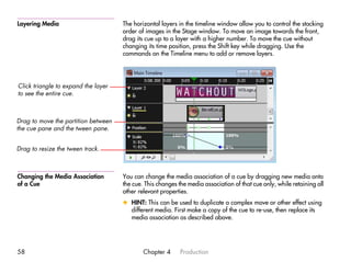 Layering Media                       The horizontal layers in the timeline window allow you to control the stacking
                                     order of images in the Stage window. To move an image towards the front,
                                     drag its cue up to a layer with a higher number. To move the cue without
                                     changing its time position, press the Shift key while dragging. Use the
                                     commands on the Timeline menu to add or remove layers.




Click triangle to expand the layer
to see the entire cue.



Drag to move the partition between
the cue pane and the tween pane.


Drag to resize the tween track.



Changing the Media Association       You can change the media association of a cue by dragging new media onto
of a Cue                             the cue. This changes the media association of that cue only, while retaining all
                                     other relevant properties.
                                     x HINT: This can be used to duplicate a complex move or other effect using
                                       different media. First make a copy of the cue to re-use, then replace its
                                       media association as described above.




58                                           Chapter 4      Production
 