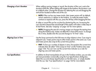Changing a Cue’s Duration   When adding moving images or sound, the duration of the cue is set to the
                            duration of the file. When adding still images to the timeline, the duration is set
                            to a default value. Change the duration by selecting the cue and dragging the
                            vertical bar located at either end of the cue.
                            x NOTE: If the cue has any tween tracks, their tween points will, by default,
                              remain stationary in relation to the timeline. To make the tween tracks
                              contract or expand with the cue, press the Alt key while dragging the bar.
                            A video or sound file can be cut short by shortening the cue. Increasing the
                            cue’s duration beyond the actual length of the media will make a video stop at
                            its last frame. See also “Looping” on page 167 for more options.
                            x NOTE: Dragging the start of a moving image cue changes the starting time
                              along the timeline only. It does not affect the in-time of the movie. To change
                              the in-time, double click the cue and change its “In-Time” value.

Aligning Cues in Time       Use the Snap command on the Edit menu to align objects in time. Cues snap to
                            adjacent cues. Tween points snap to other tween points in the same cue. Cues
                            and tween points also snap to the current time position.
                            x HINT: To line up a number of objects in time, first position the current time
                              indicator then de-select “Click Jumps to Time” on the Timeline menu (see
                              page 143). You can now use the current time indicator as a ruler for
                              aligning cues and tween points.

Cue Specifications          In addition to direct manipulation of cues in the Timeline window, you can also
                            set most parameters numerically using the Cue Specifications dialog box.
                            Select the cue and choose Specifications on the Edit menu, or simply double-
                            click the cue. See “Cue Specifications” on page 162 for more details.



                                    Chapter 4      Production                                               59
 