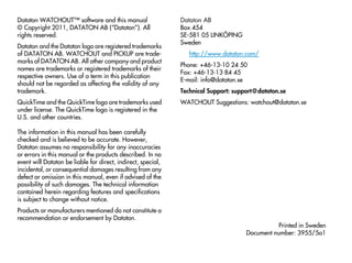 Dataton WATCHOUT™ software and this manual                    Dataton AB
© Copyright 2011, DATATON AB (“Dataton”). All                 Box 454
rights reserved.                                              SE-581 05 LINKÖPING
                                                              Sweden
Dataton and the Dataton logo are registered trademarks
of DATATON AB. WATCHOUT and PICKUP are trade-                    http://www.dataton.com/
marks of DATATON AB. All other company and product
                                                              Phone: +46-13-10 24 50
names are trademarks or registered trademarks of their
                                                              Fax: +46-13-13 84 45
respective owners. Use of a term in this publication
                                                              E-mail: info@dataton.se
should not be regarded as affecting the validity of any
trademark.                                                    Technical Support: support@dataton.se
QuickTime and the QuickTime logo are trademarks used          WATCHOUT Suggestions: watchout@dataton.se
under license. The QuickTime logo is registered in the
U.S. and other countries.

The information in this manual has been carefully
checked and is believed to be accurate. However,
Dataton assumes no responsibility for any inaccuracies
or errors in this manual or the products described. In no
event will Dataton be liable for direct, indirect, special,
incidental, or consequential damages resulting from any
defect or omission in this manual, even if advised of the
possibility of such damages. The technical information
contained herein regarding features and specifications
is subject to change without notice.
Products or manufacturers mentioned do not constitute a
recommendation or endorsement by Dataton.
                                                                                               Printed in Sweden
                                                                                     Document number: 3955/5a1
 