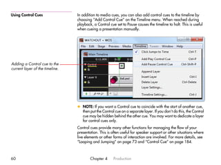 Using Control Cues               In addition to media cues, you can also add control cues to the timeline by
                                 choosing “Add Control Cue” on the Timeline menu. When reached during
                                 playback, a Control cue set to Pause causes the timeline to halt. This is useful
                                 when cueing a presentation manually.




Adding a Control cue to the
current layer of the timeline.




                                 x NOTE: If you want a Control cue to coincide with the start of another cue,
                                   then put the Control cue on a separate layer. If you don’t do this, the Control
                                   cue may be hidden behind the other cue. You may want to dedicate a layer
                                   for control cues only.
                                 Control cues provide many other functions for managing the flow of your
                                 presentation. This is often useful for speaker support or other situations where
                                 live elements or other forms of interaction are involved. For more details, see
                                 “Looping and Jumping” on page 73 and “Control Cue” on page 184.



60                                       Chapter 4      Production
 