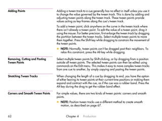 Adding Points                     Adding a tween track to a cue generally has no effect in itself unless you use it
                                  to change the value governed by the tween track. This is done by adding and
                                  adjusting tween points along the tween track. These tween points provide
                                  values acting as key-frames along the cue’s tween track.
                                  To add a tween point, click anywhere on the curve in the tween track where
                                  there isn’t already a tween point. To edit the value of a tween point, drag it
                                  using the mouse. For better precision, first enlarge the tween track by dragging
                                  the partition between the tween tracks. Select multiple tween points to move
                                  them together. Press the Shift key while dragging to constrain the movement of
                                  the tween points.
                                  x NOTE: Normally, tween points can’t be dragged past their neighbors. To
                                    relax this constraint, press the Alt key while dragging.

Removing, Cutting and Pasting     Select multiple tween points by Shift-clicking, or by dragging from a position
Tween Points                      outside all tween points. The selected tween points can then be edited using
                                  commands on the Edit menu. This makes it easy to move complex tween tracks
                                  from one cue to another, by simply copying and pasting the tween points.

Stretching Tween Tracks           When changing the length of a cue by dragging its end, you have the option
                                  of either leaving its tween points at their current time positions or making them
                                  expand and contract with the cue, as if the cue was a rubber band. Press the
                                  Alt key during the drag to get the rubber band effect.

Corners and Smooth Tween Points   For simple values, there are two kinds of tween points: corners and smooth
                                  points.
                                  x NOTE: Position tween tracks use a different method to create smooth
                                    motion, as described on page 67.


62                                        Chapter 4      Production
 