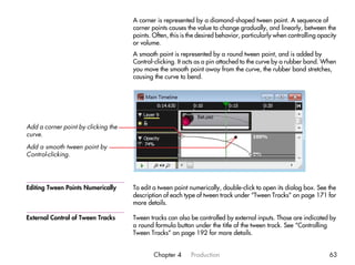 A corner is represented by a diamond-shaped tween point. A sequence of
                                     corner points causes the value to change gradually, and linearly, between the
                                     points. Often, this is the desired behavior, particularly when controlling opacity
                                     or volume.
                                     A smooth point is represented by a round tween point, and is added by
                                     Control-clicking. It acts as a pin attached to the curve by a rubber band. When
                                     you move the smooth point away from the curve, the rubber band stretches,
                                     causing the curve to bend.




Add a corner point by clicking the
curve.
Add a smooth tween point by
Control-clicking.




Editing Tween Points Numerically     To edit a tween point numerically, double-click to open its dialog box. See the
                                     description of each type of tween track under “Tween Tracks” on page 171 for
                                     more details.

External Control of Tween Tracks     Tween tracks can also be controlled by external inputs. Those are indicated by
                                     a round formula button under the title of the tween track. See “Controlling
                                     Tween Tracks” on page 192 for more details.


                                             Chapter 4      Production                                              63
 