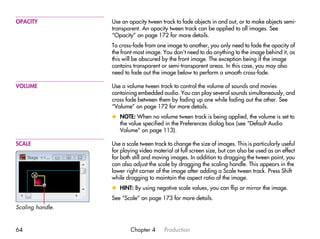OPACITY           Use an opacity tween track to fade objects in and out, or to make objects semi-
                  transparent. An opacity tween track can be applied to all images. See
                  “Opacity” on page 172 for more details.
                  To cross-fade from one image to another, you only need to fade the opacity of
                  the front-most image. You don’t need to do anything to the image behind it, as
                  this will be obscured by the front image. The exception being if the image
                  contains transparent or semi-transparent areas. In this case, you may also
                  need to fade out the image below to perform a smooth cross-fade.

VOLUME            Use a volume tween track to control the volume of sounds and movies
                  containing embedded audio. You can play several sounds simultaneously, and
                  cross fade between them by fading up one while fading out the other. See
                  “Volume” on page 172 for more details.
                  x NOTE: When no volume tween track is being applied, the volume is set to
                    the value specified in the Preferences dialog box (see “Default Audio
                    Volume” on page 113).

SCALE             Use a scale tween track to change the size of images. This is particularly useful
                  for playing video material at full screen size, but can also be used as an effect
                  for both still and moving images. In addition to dragging the tween point, you
                  can also adjust the scale by dragging the scaling handle. This appears in the
                  lower right corner of the image after adding a Scale tween track. Press Shift
                  while dragging to maintain the aspect ratio of the image.
                  x HINT: By using negative scale values, you can flip or mirror the image.
                  See “Scale” on page 173 for more details.
Scaling handle.


64                        Chapter 4      Production
 