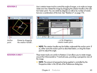 ROTATION Z                          Use a rotation tween track to control the angle of images, or to make an image
                                    rotate over time. Rotate the image by dragging the rotation handle or the rota-
                                    tion tween point. You can rotate by degrees as well as by number of revolu-
                                    tions (or a combination of the two). See “Rotation Z” on page 176.




Anchor       Rotate by dragging                                   …or by dragging a
point.       the rotation handle…                                 rotation tween point.

                                    x NOTE: The rotation handle may be hidden underneath the anchor point. If
                                      so, either move the anchor point as described below, or drag the tween
                                      point to adjust the angle.

ROTATION X AND Y                    These tween tracks are similar to Rotation Z, but allows you to rotate images
                                    around the X (horizontal) or Y (vertical) axes, providing a perspective view of
                                    the image.
                                    x NOTE: The amount of perspective being applied is controlled by the
                                      Perspective slider in the 3D tab of the Preferences dialog box.


                                            Chapter 4     Production                                            65
 