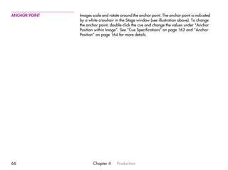 ANCHOR POINT   Images scale and rotate around the anchor point. The anchor point is indicated
               by a white crosshair in the Stage window (see illustration above). To change
               the anchor point, double-click the cue and change the values under “Anchor
               Position within Image”. See “Cue Specifications” on page 162 and “Anchor
               Position” on page 164 for more details.




66                    Chapter 4      Production
 