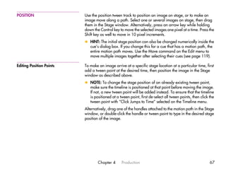 POSITION                  Use the position tween track to position an image on stage, or to make an
                          image move along a path. Select one or several images on stage, then drag
                          them in the Stage window. Alternatively, press an arrow key while holding
                          down the Control key to move the selected images one pixel at a time. Press the
                          Shift key as well to move in 10 pixel increments.
                          x HINT: The initial stage position can also be changed numerically inside the
                            cue’s dialog box. If you change this for a cue that has a motion path, the
                            entire motion path moves. Use the Move command on the Edit menu to
                            move multiple images together after selecting their cues (see page 119).

Editing Position Points   To make an image arrive at a specific stage location at a particular time, first
                          add a tween point at the desired time, then position the image in the Stage
                          window as described above.
                          x NOTE: To change the stage position of an already existing tween point,
                            make sure the timeline is positioned at that point before moving the image.
                            If not, a new tween point will be added instead. To ensure that the timeline
                            is positioned at a tween point, first de-select all tween points, then click the
                            tween point with “Click Jumps to Time” selected on the Timeline menu.
                          Alternatively, drag one of the handles attached to the motion path in the Stage
                          window, or double-click the handle or tween point to type in the desired stage
                          position of the image.




                                  Chapter 4      Production                                              67
 