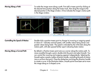Moving Along a Path               To make the image move along a path, first add a tween point by clicking at
                                  the desired time position along the tween track, then drag the image to the
                                  desired position in the Stage window. A line indicates the image’s motion path
                                  in the Stage window.




Controlling the Speed of Motion   Double-click a position tween point to change its incoming or outgoing speed.
                                  A value of 1 indicates nominal speed, with smaller values being slower and
                                  greater values being faster. The speed is indicated by the white dots along the
                                  motion path, with dots spaced farther apart indicating faster motion.

Moving Along a Curved Path        By default, a Position tween point acts as a corner along the motion path. To
                                  move smoothly through a point, double-click the point and select Smooth. You
                                  can control the incoming and outgoing segment independently. Selecting the
                                  Smooth option reveals a yellow direction handle, controlling the path of motion
                                  into or out form that point. Close the dialog box and drag the direction handle
                                  to create a curve. In the illustration below, smooth points have been set to move
                                  the image along an S-shaped curve.


68                                        Chapter 4      Production
 