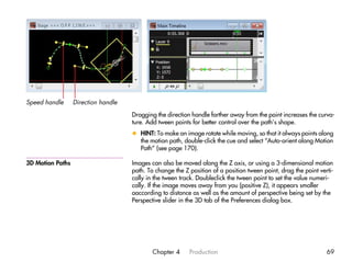 Speed handle      Direction handle

                                     Dragging the direction handle farther away from the point increases the curva-
                                     ture. Add tween points for better control over the path’s shape.
                                     x HINT: To make an image rotate while moving, so that it always points along
                                       the motion path, double-click the cue and select “Auto-orient along Motion
                                       Path” (see page 170).

3D Motion Paths                      Images can also be moved along the Z axis, or using a 3-dimensional motion
                                     path. To change the Z position of a position tween point, drag the point verti-
                                     cally in the tween track. Doubleclick the tween point to set the value numeri-
                                     cally. If the image moves away from you (positive Z), it appears smaller
                                     oaccording to distance as well as the amount of perspective being set by the
                                     Perspective slider in the 3D tab of the Preferences dialog box.




                                             Chapter 4     Production                                            69
 