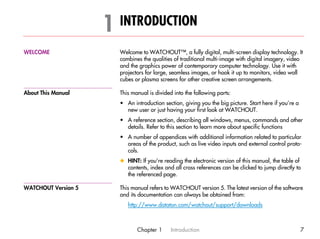 1 INTRODUCTION                                                                        1




WELCOME                Welcome to WATCHOUT™, a fully digital, multi-screen display technology. It
                       combines the qualities of traditional multi-image with digital imagery, video
                       and the graphics power of contemporary computer technology. Use it with
                       projectors for large, seamless images, or hook it up to monitors, video wall
                       cubes or plasma screens for other creative screen arrangements.

About This Manual      This manual is divided into the following parts:
                       • An introduction section, giving you the big picture. Start here if you’re a
                         new user or just having your first look at WATCHOUT.
                       • A reference section, describing all windows, menus, commands and other
                         details. Refer to this section to learn more about specific functions
                       • A number of appendices with additional information related to particular
                         areas of the product, such as live video inputs and external control proto-
                         cols.
                       x HINT: If you’re reading the electronic version of this manual, the table of
                         contents, index and all cross references can be clicked to jump directly to
                         the referenced page.

WATCHOUT Version 5     This manual refers to WATCHOUT version 5. The latest version of the software
                       and its documentation can always be obtained from:
                          http://www.dataton.com/watchout/support/downloads



                              Chapter 1      Introduction                                              7
 