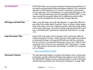3D/STEREOSCOPY                 WATCHOUT allows you to produce and present stereoscopic presentations, to
                               be viewed using appropriate display technology and glasses. This is sometimes
                               referred to as 3D presentations, as it results in a percieved, 3-dimensional
                               viewing experience. Such presentataions can incorporate still images as well
                               as video. They take advantage of the 3D capabilities of WATCHOUT, in many
                               cases creating the stereoscopic effect with no additional production effort,
                               since it can be calculated from the 3D position of media elements.

Still Images and Small Video   When using still images and small video elements, it is generally sufficient to
                               place them at the proper depth (Z-position). Hence, to make an object appear
                               closer to the viewer, move it to a negative Z position rather than merely scaling
                               it up to make it look larger. The amount of stereoscopy derived frmo the Z-posi-
                               tion is controlled by the “Eye Distance” setting (see “Eye Distance” on page
                               117).

Large Stereoscopic Video       Large or full screen videos will not reproduce with a stereoscopic effect by
                               merely changing the Z position. Instead, the entire video needs to be produced
                               as stereoscopic footage, with separate left/right eye video files originating
                               from two cameras or a specialized stereoscopic camera. Use a Video Proxy to
                               incorporate such a video into your presentation (see “Stereoscopic” on page
                               132). High-resolution stereoscopic stock footage is available from companies
                               such as Artbeats:
                                  http://www.artbeats.com/s3d

Stereoscopic Projection        You need specialized display or projection technology to show a stereoscopic
                               presentation, typically combined with stereoscopic glasses worn by all viewers.
                               You WATCHOUT displays must be configured properly in order to feed sepa-
                               rate left/right eye projectors (see “Stereoscopic Assignment” on page 158).


70                                     Chapter 4     Production
 