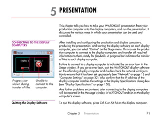 5 PRESENTATION                                                                         5




                                       This chapter tells you how to take your WATCHOUT presentation from your
                                       production computer onto the display computers, and run the presentation. It
                                       discusses the various ways in which your presentation can be used and
                                       controlled.

CONNECTING TO THE DISPLAY              After installing and configuring the production and display computers,
COMPUTERS                              producing the presentation, and starting the display software on each display
                                       computer, you can select “Online” on the Stage menu. This causes the produc-
                                       tion computer to connect to the display computers and transfer all required
                                       information to them, ready for playback. A progress bar indicates the transfer
                                       of files to each display computer.
                                       Failure to connect to a display computer is indicated by an error icon in the
                                       Stage window. If you get a error icon, quit the WATCHOUT display software
                                       on the offending display computer and double-check the network configura-
                                       tion to ensure that it has been set up properly (see “Network” on page 16 and
                                       “Computer Settings” on page 22). Also confirm that the IP address of the
Progress bar         Unable to         display computer matches the settings in the Display Specifications dialog box
shown during         connect to this   (see “Display Specifications” on page 150).
transfer of files.   computer.
                                       Any further problems encountered after connecting to the display computers
                                       will be reported in the Message window in WATCHOUT and/or on the display
                                       computer’s screen.

Quitting the Display Software          To quit the display software, press Ctrl-X or Alt-F4 on the display computer.


                                              Chapter 5     Presentation                                           71
 
