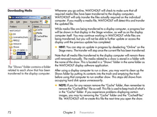 Downloading Media                      Whenever you go online, WATCHOUT will check to make sure that all
                                       required media files have been transferred to the display computers.
                                       WATCHOUT will only transfer the files actually required on the individual
                                       computer. If you modify a media file, WATCHOUT will detect this and transfer
                                       the updated file.
                                       While media files are being transferred to a display computer, a progress bar
                                       will be shown in that display in the Stage window, as well as on the display
                                       computer itself. You may continue working in WATCHOUT while files are
                                       being transferred, but you will not be able to further update or access the
                                       display until the previous update has completed.
                                       x HINT: You can stop an update in progress by deselecting “Online” on the
                                         Stage menu. The transfer will stop once the current file has been transferred.
                                       Note that all media files transferred to the display computer will remain there
                                       until removed manually. The media related to a show is stored in a folder with
                                       the name of the show. This is located in a “Shows” folder in the same folder as
                                       the WATCHOUT display software application.
The “Shows” folder contains a folder
related to each show that has been     After using a display computer to run a show, you may want to clean up the
transferred to the display computer.   Shows folder by putting its contents into the trash and emptying the trash
                                       before using that computer to run another show. This stops old shows from
                                       occupying hard disk space unnecessarily.
                                       x NOTE: If you for any reason remove the “Cache” folder, then remember to
                                         remove the “CachedFiles” file as well. This file is used to keep track of what’s
                                         in the “Cache” folder. If you experience problems displaying certain
                                         images, you may try removing the “Cache” folder and the “CachedFiles”
                                         file. WATCHOUT will re-create this file the next time you open the show.




72                                            Chapter 5      Presentation
 