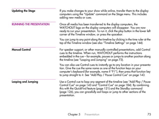 Updating the Stage         If you make changes to your show while online, transfer them to the display
                           computers using the “Update” command on the Stage menu. This includes
                           adding new media or cues.

RUNNING THE PRESENTATION   Once all media has been transferred to the display computers, the
                           WATCHOUT logo on the display computers will disappear. You are now
                           ready to run your presentation. To run it, click the play button in the lower left
                           corner of the Timeline window, or press the spacebar.
                           You can jump to any point along the timeline by clicking in the time ruler at the
                           top of the Timeline window (see also “Timeline Settings” on page 144).

Manual Control             For speaker support, or other manually controlled presentations, add Control
                           cues to the timeline. When run, WATCHOUT performs the instructions
                           embedded in the cue – for example, pauses or jumps to another position along
                           the timeline (see “Looping and Jumping” on page 73).
                           You can also use Control cues to instantly go to any location in your presenta-
                           tion. Give the cue the same name as one of the function keys on your
                           computer’s keyboard (for example, name if “F1”), then press that function key
                           to jump straight to it. See “Add Play / Pause Control Cue” on page 143.

Looping and Jumping        Use a Control cue to loop any segment of the timeline (see “Add Play / Pause
                           Control Cue” on page 143 and “Control Cue” on page 184). By combining
                           this with the QuickFind feature (page 121) and the Standby command
                           (page 126), you can gracefully exit loops or jump to other sections of the
                           presentation.




                                  Chapter 5      Presentation                                             73
 