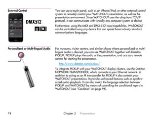 External Control                      You can use a touch panel, such as an iPhone/iPad, or other external control
                                      system to remotely control your WATCHOUT presentation, as well as the
                                      presentation environment. Since WATCHOUT uses the ubiquitous TCP/IP
                                      protocol, it can communicate with virtually any computer system or device.
               DMX512
                                      Furthermore, using the MIDI and DMX-512 input capabilities, WATCHOUT
                                      can be controlled using any device that can speak those industry-standard
                                      communications languages.




Personalized or Multi-lingual Audio   For museums, visitor centers, and similar places where personalized or multi-
                                      lingual audio is desired, you can use WATCHOUT together with Dataton
                                      PICKUP. PICKUP plays the audio of the presentation, and acts as a remote
                                      control for starting the presentation.
                                         http://www.dataton.com/pickup/
                                      To integrate PICKUP with your WATCHOUT display clusters, use the Dataton
                                      NETWORK TRANSPONDER, which connects to your Ethernet network. In
                                      addition to acting as an IR transponder for PICKUP it also controls your
                                      WATCHOUT presentations. It provides advanced features such as synchro-
                                      nized audio playback. It can also match the language selection between
                                      PICKUP and WATCHOUT by means of controlling the conditional layers in
                                      WATCHOUT (see “Condition” on page 96).




74                                           Chapter 5     Presentation
 