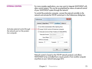 EXTERNAL CONTROL                     For more complex applications, you may want to integrate WATCHOUT with
                                     other control systems. This can be accomplished by means of external control
                                     of your WATCHOUT system through the network.
                                     To control the production computer, connect the external controller to the
                                     network and activate the TCP/IP control port in the Preferences dialog box.




Activates external control through
the network port on the produc-
tion computer.




                                     Network control is based on the TCP/IP network protocol, and allows
                                     WATCHOUT to be controlled from a touch panel or from another computer
                                     anywhere on your network (see page 241).



                                            Chapter 5     Presentation                                         75
 