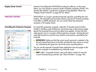 Display Cluster Control               Instead of controlling the WATCHOUT production software, as discussed
                                      above, you may choose to control a cluster of display computers directly. This
                                      removes the need for a production computer during playback. Please see
                                      “Display Cluster Protocol” on page 247 for details.

TIMECODE CONTROL                      WATCHOUT can accept a standard timecode signal for controlling the main
                                      timeline. This timecode synchronization feature uses the LTC format according
                                      to the EBU or SMPTE standards. You can control either the production
                                      computer or the display cluster.

Controlling the Production Computer   To control the production computer, select the “Timecode Control of Main
                                      Timeline” checkbox under Preferences, Control (as seen on the previous page).
                                      Specify the timecode format and any offset to be applied. Connect the time-
                                      code signal to Line In connector of the production computer. Starting the time-
                                      code feed should now start the main timeline at the position specified by the
                                      timecode.
                                      v IMPORTANT: Make sure that the correct sound input port is selected in the
                                        Sound Control Panel shown to the left, and that the input volume is turned
                                        up, indicated by the green bar next to the active recording device.
                                      You can use the separate Timecode Tester application (see next page) on the
                                      production computer to troubleshoot any timecode issues.
                                      x HINT: Add a “Timecode Position” item to the Status window to view the
                                        current timecode being received. See “Status Window” on page 104.




76                                           Chapter 5     Presentation
 