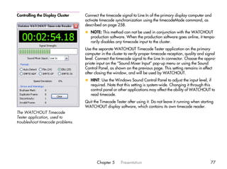 Controlling the Display Cluster   Connect the timecode signal to Line In of the primary display computer and
                                  activate timecode synchronization using the timecodeMode command, as
                                  described on page 258.
                                  x NOTE: This method can not be used in conjunction with the WATCHOUT
                                    production software. When the production software goes online, it tempo-
                                    rarily disables any timecode input to the cluster.
                                  Use the separate WATCHOUT Timecode Tester application on the primary
                                  computer in the cluster to verify proper timecode reception, quality and signal
                                  level. Connect the timecode signal to the Line In connector. Choose the appro-
                                  priate input on the “Sound Mixer Input” pop-up menu or using the Sound
                                  Control Panel, as shown on the previous page. This setting remains in effect
                                  after closing the window, and will be used by WATCHOUT.
                                  x HINT: Use the Windows Sound Control Panel to adjust the input level, if
                                    required. Note that this setting is system-wide. Changing it through this
                                    control panel or other applications may affect the ability of WATCHOUT to
                                    read timecode.
                                  Quit the Timecode Tester after using it. Do not leave it running when starting
                                  WATCHOUT display software, which contains its own timecode reader.
The WATCHOUT Timecode
Tester application, used to
troubleshoot timecode problems.




                                         Chapter 5     Presentation                                           77
 