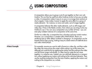 6 USING COMPOSITIONS                                                                 6




                    A composition allows you to group a set of cues together on their own sub-
                    timeline. This can then be used from other timelines similar to how you can play
                    a video. A composition makes it easy to re-use or re-arrange show sections or
                    short snippets. It also makes it easier to apply the same effect to a group of
                    media elements – for instance, to move and scale a set of images together.
                    A composition behaves like other media elements, such as still images and
                    video clips. It lives in the Media window, from where you can drag it onto any
                    timeline to use it. You can use a composition any number of times – you can
                    even play multiple instances of a composition at the same time.
                    Similar to a video clip, a composition has a duration and may contain motion.
                    However, as a composition is created within WATCHOUT, there’s no
                    rendering time or other delays involved in changing it. A composition can be
                    looped and/or free running, making it easy to create motion of indefinite dura-
                    tion within WATCHOUT.

A Basic Example     For example, assume you want to add a frame to a video clip, and then make
                    the video clip move across the screen while scaling it up at the same time.
                    Although you could do this by applying the motion and the scaling to the video
                    and the frame image individually, it’s often hard to make the two move
                    together in a cohesive way. Instead, you can add both elements to a composi-
                    tion without applying any motion and scaling to the individual elements. Then
                    use the resulting composition from the main timeline, applying the motion and
                    scaling to the composition as a whole.


                       Chapter 6     Using Compositions                                          79
 