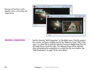 Moving and scaling a video
together with a surrounding still
image frame.




CREATING A COMPOSITION              Start by choosing “Add Composition” on the Media menu. Give the composi-
                                    tion a name, and type a suitable size into the “Reference Frame” field. In this
                                    case, it is a good idea to make the reference frame just slightly larger than the
                                    still image frame around the video. This reference frame will be used later
                                    when manipulating the composition as a whole from the main timeline. See
                                    “Add Composition” on page 135 for more details.




80                                     Chapter 6      Using Compositions
 