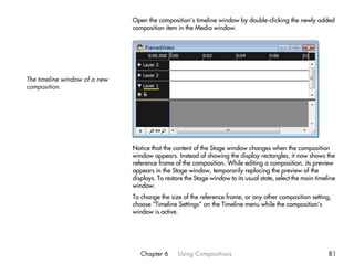 Open the composition’s timeline window by double-clicking the newly added
                               composition item in the Media window.




The timeline window of a new
composition.




                               Notice that the content of the Stage window changes when the composition
                               window appears. Instead of showing the display rectangles, it now shows the
                               reference frame of the composition. While editing a composition, its preview
                               appears in the Stage window, temporarily replacing the preview of the
                               displays. To restore the Stage window to its usual state, select the main timeline
                               window.
                               To change the size of the reference frame, or any other composition setting,
                               choose “Timeline Settings” on the Timeline menu while the composition’s
                               window is active.




                                  Chapter 6      Using Compositions                                           81
 