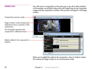 ADDING CUES                         You add cues to a composition in the same way as you do to other timelines.
                                    In this example, we will add a video with a still image frame on top. Drag those
                                    images onto the composition’s timeline. Their preview will appear in the Stage
                                    window.

Composition preview mode.


Stage window content temporarily
replaced to show a preview of the
composition.
This rectangle represents the
composition’s reference frame.




Media added to the composition’s
timeline.




                                    When you’ve added the media to the composition, close its timeline window.
                                    This restores the Stage window to its normal preview mode.



82                                     Chapter 6     Using Compositions
 