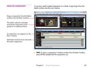 USING THE COMPOSITION                To use your newly created composition as a whole, simply drag it from the
                                     Media window onto the main timeline.



Drag a composition from the Media
window onto the Main Timeline.

The yellow selection rectangle
around the composition corre-
sponds to its reference frame.



A composition cue appears on the
Main Timeline.

Add tween tracks to move and scale
the entire composition.




                                     x HINT: To open a composition’s timeline window from the Main Timeline,
                                       press Alt then double-click the composition cue.




                                       Chapter 6     Using Compositions                                          83
 