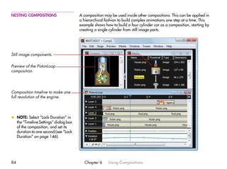 NESTING COMPOSITIONS                   A composition may be used inside other compositions. This can be applied in
                                       a hierarchical fashion to build complex animations one step at a time. This
                                       example shows how to build a four cylinder car as a composition, starting by
                                       creating a single cylinder from still image parts.




Still image components.

Preview of the PistonLoop
composition.




Composition timeline to make one
full revolution of the engine.




x NOTE: Select “Lock Duration” in
  the “Timeline Settings” dialog box
  of the composition, and set its
  duration to one second (see “Lock
  Duration” on page 146).




84                                        Chapter 6     Using Compositions
 