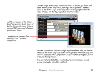 Once the single “Piston Loop” composition works as desired, go ahead and
                                       create the next, outer composition, naming it “Four Cylinders”. Add four
                                       copies of the “Piston Loop” to this composition by dragging them from the
                                       Media Window into the “Four Cylinders” timeline window.




Add four instances of the “Piston
Loop” composition. Scale down all
but the frontmost instance by incre-
ments of 10% each, and offset their
positions as shown.


Stage window preview of the
resulting “Four Cylinders”
composition.




                                       Since the “Piston Loop” contains a single engine revolution only, you need to
                                       set each of the “Piston Loop” cues on the “Four Cylinders” timeline to loop. This
                                       behavior is selected in the Composition Cue specifications dialog box, shown
                                       by double-clicking the cues.
                                       Drag out the tail end of all four cues to about one minute to give enough
                                       running time to play with at the next level.



                                          Chapter 6      Using Compositions                                          85
 
