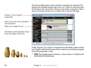 Once the complete engine works as desired, create the next outer level. This
                                      level puts the complete cylinder engine into a car. While we could have done
                                      this last step on the main timeline, doing it as yet another composition makes it
                                      easier to do things with the car as a whole, such as driving it off stage.

Create a “Car w Engine”
composition.

Add a cue for the “Four Cylinders”
sub-composition.
Fade up an image of a car.


Use Position and Scale tween tracks
to put the engine into the car.




                                      Finally, drag the “Car w Engine” composition from the Media window onto the
                                      main timeline. Add a Position tween track to make the car (including its engine)
                                      drive off the stage after a while.
                                      x NOTE: The complete engine animation, as shown above, is included on the
                                        WATCHOUT DVD-ROM disk.




86                                       Chapter 6      Using Compositions
 
