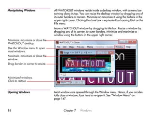 Manipulating Windows               All WATCHOUT windows reside inside a desktop window, with a menu bar
                                   running along its top. You can resize the desktop window by dragging any of
                                   its outer borders or corners. Minimize or maximize it using the buttons in the
                                   upper right corner. Clicking the close box is equivalent to choosing Quit on the
                                   File menu.
                                   Move a WATCHOUT window by dragging its title bar. Resize a window by
                                   dragging any of its corners or outer borders. Minimize and maximize a
                                   window using the buttons in the upper right corner.
Minimize, maximize or close the
WATCHOUT desktop.
Use the Window menu to open
most windows.
Minimize, maximize or close the
window.
Drag border or corner to resize.




Minimized windows.
Click to restore.



Opening Windows                    Most windows are opened through the Window menu. Hence, if you acciden-
                                   tally close a window, look here to re-open it. See “Window Menu” on
                                   page 147.



88                                         Chapter 7      Windows
 