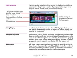STAGE WINDOW                    The Stage window is used to add and arrange the display areas used in the
                                presentation. It also provides a preview of your presentation as you move
                                along the timeline, and lets you to position media on stage.

On/Off line indicator, corre-
sponding to the “Online”
Stage menu item.
Displays added to the Stage                                                            Control-Alt-drag to
window.                                                                                scroll the window using
                                                                                       the hand cursor.
Selected display.



Adding Displays                 To add a display to the Stage window, choose Add Display on the Stage menu.
                                See “Adding and Removing Displays” on page 51 as well as “Displays” on
                                page 149 for more details.

Setting the Stage Scale         Set the viewing scale for displays and images using the Scale command on the
                                Stage menu. Alternatively, you can interactively set the scale by clicking in the
                                Stage window while holding down the Control key. This displays a magnifying
                                glass that allows you to zoom in at the clicked location. Drag with the magni-
                                fying glass to zoom to a specific area. Control-Shift-Click to zoom out.

Adding Media                    Add media to your presentation by dragging it to the desired location in the
                                Stage window. A corresponding cue will be added to the timeline window at
                                the currently selected layer and time position. To remove the media from the
                                stage window, remove the corresponding cue from the timeline.



                                        Chapter 7      Windows                                                89
 