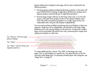 Merely adding all six displays to the stage will not work as desired for the
                                   following reasons:
                                   • The large plasma display overlapping the three projectors in the center will
                                     cause WATCHOUT to attempt to edge blend all these four displays (over-
                                     lapping displays automatically get an edge-blend gradient).
                                   • Panning large images sideways on the large center area, or on the side
                                     screens, will make those images intrude on the adjacent display areas.
                                     That’s OK while using all five projectors as a single, large canvas, but
                                     undesirable when using the side displays independently.
                                   You can overcome these problems by placing each set of displays on their own
                                   stage tier. Stage tiers act as independent, named levels on the stage. Edge
                                   blending occurs only among displays on the same tier. Furthermore, timeline
                                   layers can be associated with specific tiers only, preventing their images from
                                   spilling onto displays on other tiers.

Tier “Plasma” with the single
plasma display.

Tier “Sides”
           .

Tier “Main” with the three over-
lapped projectors.

                                   To create additional tiers, choose “Tier: Add” on the Stage menu (see
                                   page 125). To add displays to a specific tier, first select that tier on the Tier
                                   sub-menu of the Stage menu. To associate a timeline layer with a stage tier, see
                                   “Stage Tiers” on page 97.




                                           Chapter 7      Windows                                                 91
 