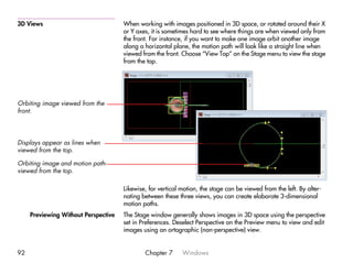 3D Views                              When working with images positioned in 3D space, or rotated around their X
                                      or Y axes, it is sometimes hard to see where things are when viewed only from
                                      the front. For instance, if you want to make one image orbit another image
                                      along a horizontal plane, the motion path will look like a straight line when
                                      viewed from the front. Choose “View Top” on the Stage menu to view the stage
                                      from the top.




Orbiting image viewed from the
front.




Displays appear as lines when
viewed from the top.

Orbiting image and motion path-
viewed from the top.

                                      Likewise, for vertical motion, the stage can be viewed from the left. By alter-
                                      nating between these three views, you can create elaborate 3-dimensional
                                      motion paths.
     Previewing Without Perspective   The Stage window generally shows images in 3D space using the perspective
                                      set in Preferences. Deselect Perspective on the Preview menu to view and edit
                                      images using an ortographic (non-perspective) view.


92                                            Chapter 7      Windows
 