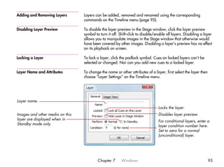 Adding and Removing Layers       Layers can be added, removed and renamed using the corresponding
                                 commands on the Timeline menu (page 95).

Disabling Layer Preview          To disable the layer preview in the Stage window, click the layer preview
                                 symbol to turn it off. Shift-click to disable/enable all layers. Disabling a layer
                                 allows you to manipulate images in the Stage window that otherwise would
                                 have been covered by other images. Disabling a layer’s preview has no effect
                                 on its playback on screen.

Locking a Layer                  To lock a layer, click the padlock symbol. Cues on locked layers can’t be
                                 selected or changed. Nor can you add new cues to a locked layer.

Layer Name and Attributes        To change the name or other attributes of a layer, first select the layer then
                                 choose “Layer Settings” on the Timeline menu.




Layer name.
                                                                                Locks the layer.
Images and other media on this                                                  Disables layer preview.
layer are displayed when in                                                     For conditional layers, enter a
Standby mode only.                                                              layer condition number here.
                                                                                Set to zero for a normal
                                                                                (unconditional) layer.




                                         Chapter 7      Windows                                                   95
 
