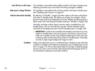 Lock all Cues on this Layer   This checkbox is equivalent to the padlock symbol in the layer’s header pane.
                                     Selecting it prevents cues on this layer from being changed or deleted.
     Hide Layer in Stage Window      This checkbox is equivalent to the sunshine symbol in the layer’s header pane.
                                     See “Disabling Layer Preview” on page 95.
     Perform Normal/In Standby       By selecting “In Standby”, images and other media on this layer will perform
                                     only when in Standby mode. This allows you to keep, for example, a back-
                                     ground image ready to be displayed at any time, thereby avoiding going to a
                                     black screen when activating the standby mode (see “Standby” on page 126).
                                     Normally, the Stage window doesn’t preview media controlled from such
                                     standby layers. You can override this using the “Preview Standby Layers”
                                     command on the Stage menu (see “Preview Standby Layers” on page 129).
                                     v IMPORTANT: In order to be available to the Standby command at any time,
                                       media on standby layers consume processor and memory resources even
                                       while not in standby. Avoid using multiple standby layers at the same time
                                       or playing video or other heavy-duty content on standby layers. Generally,
                                       use only a single, large background image at a time.
                        Condition    Media associated with cues on a conditional layer will perform only when that
                                     condition is enabled in the Preferences dialog box (see “Enabled Layer Condi-
                                     tions” on page 115). This can be used to keep, for example, multiple language
                                     versions of a show in the same file, allowing the desired language version to
                                     be activated by enabling its associated condition.




96                                           Chapter 7     Windows
 